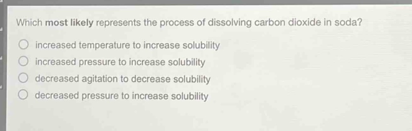 which most likely represents the process of dissolving carbon dioxide in soda?\n increased temperature to increase solubility\n increased pressure to increase solubility\n decreased agitation to decrease solubility\n decreased pressure to increase solubility