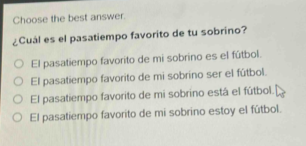 choose the best answer.\n¿cuál es el pasatiempo favorito de tu sobrino?\no el pasatiempo favorito de mi sobrino es el fútbol.\no el pasatiempo favorito de mi sobrino ser el fútbol.\no el pasatiempo favorito de mi sobrino está el fútbol.\no el pasatiempo favorito de mi sobrino estoy el fútbol.