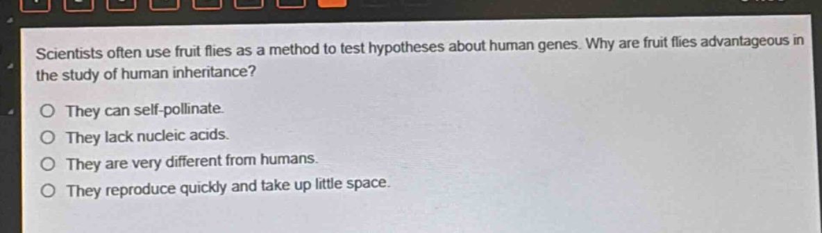 scientists often use fruit flies as a method to test hypotheses about human genes. why are fruit flies advantageous in the study of human inheritance?\no they can self - pollinate.\no they lack nucleic acids.\no they are very different from humans.\no they reproduce quickly and take up little space.