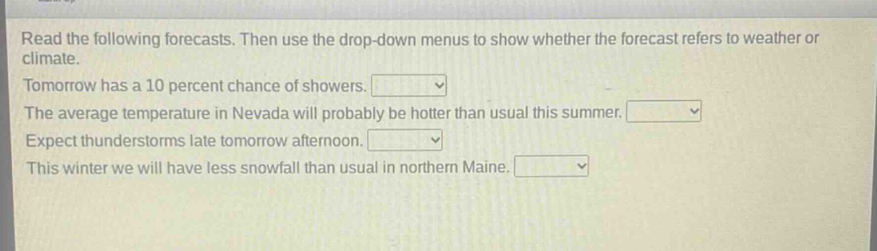 read the following forecasts. then use the drop - down menus to show whether the forecast refers to weather or climate. tomorrow has a 10 percent chance of showers. the average temperature in nevada will probably be hotter than usual this summer. expect thunderstorms late tomorrow afternoon. this winter we will have less snowfall than usual in northern maine.