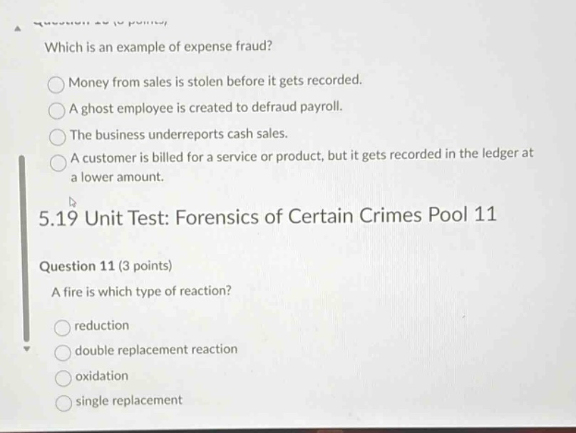 which is an example of expense fraud?\nmoney from sales is stolen before it gets recorded.\na ghost employee is created to defraud payroll.\nthe business underreports cash sales.\na customer is billed for a service or product, but it gets recorded in the ledger at a lower amount.\n5.19 unit test: forensics of certain crimes pool 11\nquestion 11 (3 points)\na fire is which type of reaction?\nreduction\ndouble replacement reaction\noxidation\nsingle replacement