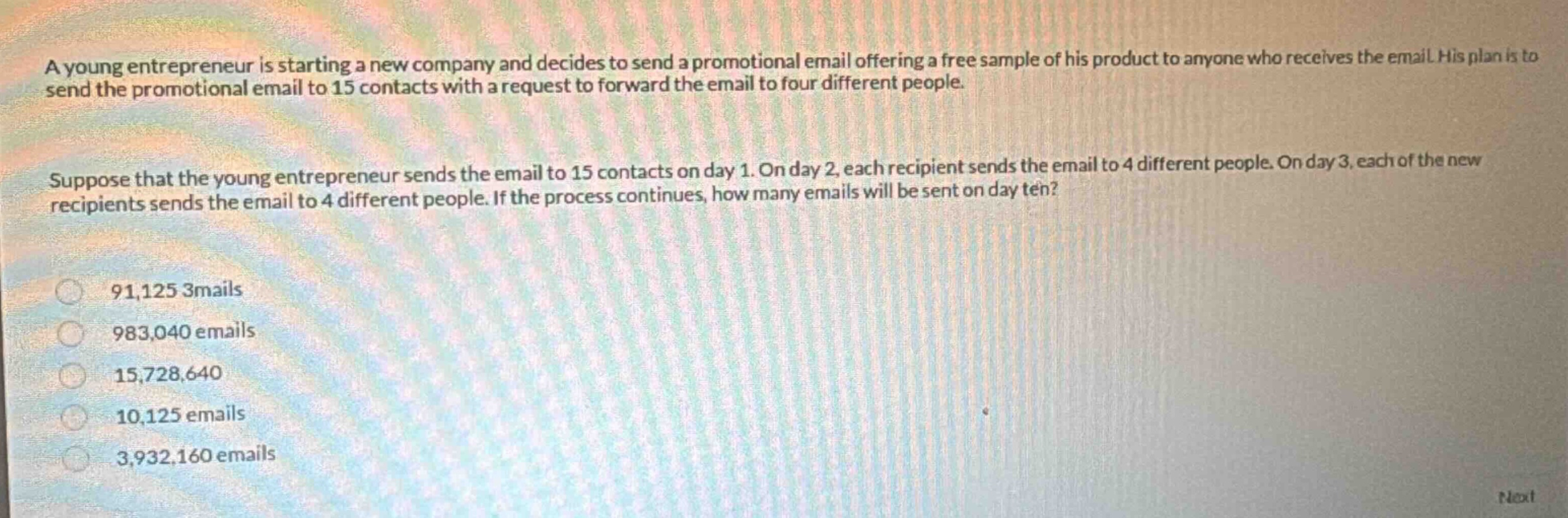 a young entrepreneur is starting a new company and decides to send a promotional email offering a free sample of his product to anyone who receives the email. his plan is to send the promotional email to 15 contacts with a request to forward the email to four different people. suppose that the young entrepreneur sends the email to 15 contacts on day 1. on day 2, each recipient sends the email to 4 different people. on day 3, each of the new recipients sends the email to 4 different people. if the process continues, how many emails will be sent on day ten? 91,125 3mails 983,040 emails 15,728,640 10,125 emails 3,932,160 emails