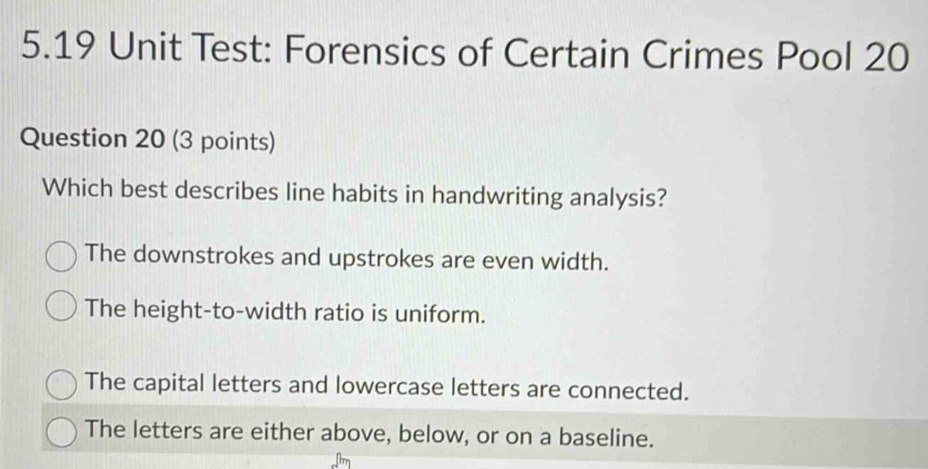 5.19 unit test: forensics of certain crimes pool 20\nquestion 20 (3 points)\nwhich best describes line habits in handwriting analysis?\nthe downstrokes and upstrokes are even width.\nthe height - to - width ratio is uniform.\nthe capital letters and lowercase letters are connected.\nthe letters are either above, below, or on a baseline.