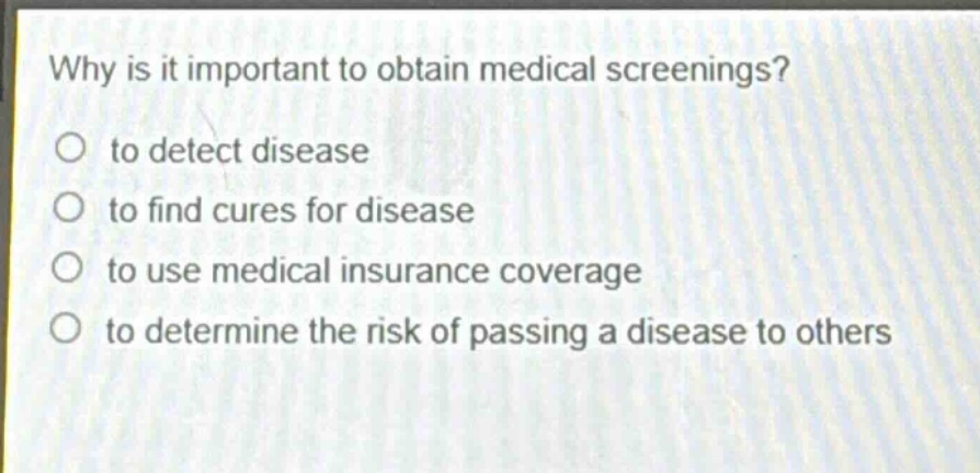why is it important to obtain medical screenings?\no to detect disease\no to find cures for disease\no to use medical insurance coverage\no to determine the risk of passing a disease to others