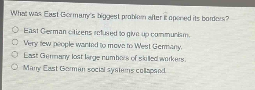what was east germanys biggest problem after it opened its borders?\n○ east german citizens refused to give up communism.\n○ very few people wanted to move to west germany.\n○ east germany lost large numbers of skilled workers.\n○ many east german social systems collapsed.