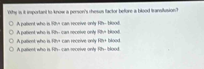 why is it important to know a persons rhesus factor before a blood transfusion?\no a patient who is rh+ can receive only rh - blood.\no a patient who is rh - can receive only rh+ blood.\no a patient who is rh+ can receive only rh+ blood.\no a patient who is rh - can receive only rh - blood.