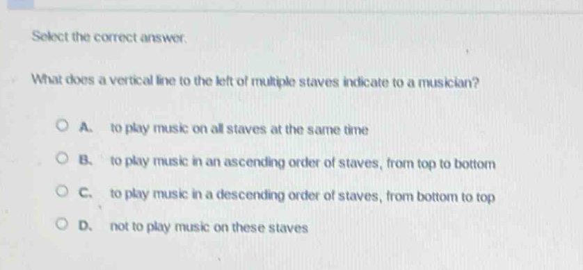 select the correct answer.\nwhat does a vertical line to the left of multiple staves indicate to a musician?\na. to play music on all staves at the same time\nb. to play music in an ascending order of staves, from top to bottom\nc. to play music in a descending order of staves, from bottom to top\nd. not to play music on these staves