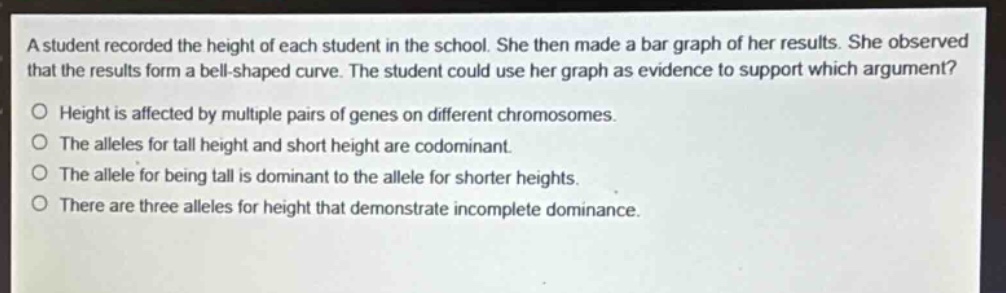 a student recorded the height of each student in the school. she then made a bar graph of her results. she observed that the results form a bell - shaped curve. the student could use her graph as evidence to support which argument?\no height is affected by multiple pairs of genes on different chromosomes.\no the alleles for tall height and short height are codominant.\no the allele for being tall is dominant to the allele for shorter heights.\no there are three alleles for height that demonstrate incomplete dominance.
