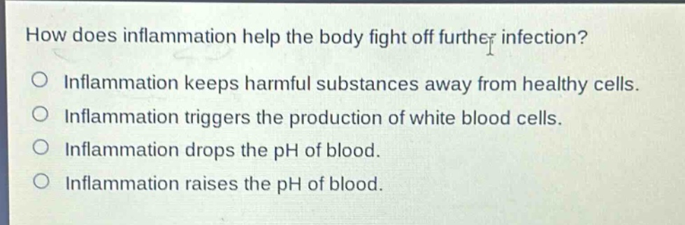 how does inflammation help the body fight off further infection?\no inflammation keeps harmful substances away from healthy cells.\no inflammation triggers the production of white blood cells.\no inflammation drops the ph of blood.\no inflammation raises the ph of blood.