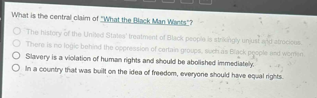 what is the central claim of \what the black man wants\?\nthe history of the united states treatment of black people is strikingly unjust and atrocious.\nthere is no logic behind the oppression of certain groups, such as black people and women.\nslavery is a violation of human rights and should be abolished immediately.\nin a country that was built on the idea of freedom, everyone should have equal rights.