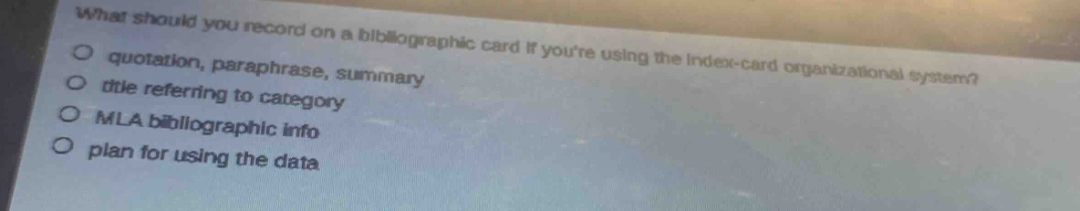 what should you record on a bibliographic card if youre using the index - card organizational system?\n- quotation, paraphrase, summary\n- title referring to category\n- mla bibliographic info\n- plan for using the data