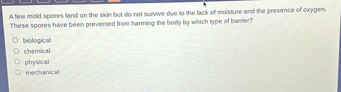 a few mold spores land on the skin but do not survive due to the lack of moisture and the presence of oxygen. these spores have been prevented from harming the body by which type of barrier?\no biological\no chemical\no physical\no mechanical