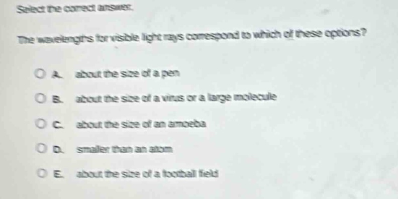 select the correct answer.\nthe wavelengths for visible light rays correspond to which of these options?\n\na. about the size of a pen\n\nb. about the size of a virus or a large molecule\n\nc. about the size of an amoeba\n\nd. smaller than an atom\n\ne. about the size of a football field