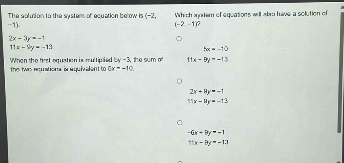 the solution to the system of equation below is (-2, -1).\n2x - 3y = -1\n11x - 9y = -13\nwhen the first equation is multiplied by -3, the sum of the two equations is equivalent to 5x = -10.\nwhich system of equations will also have a solution of (-2, -1)?\n5x = -10\n11x - 9y = -13\n2x + 9y = -1\n11x - 9y = -13\n-6x + 9y = -1\n11x - 9y = -13