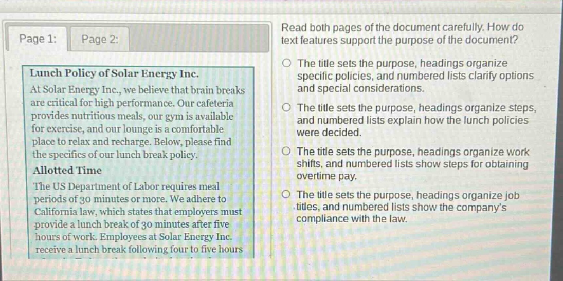 read both pages of the document carefully. how do text features support the purpose of the document?\nthe title sets the purpose, headings organize specific policies, and numbered lists clarify options and special considerations.\nthe title sets the purpose, headings organize steps, and numbered lists explain how the lunch policies were decided.\nthe title sets the purpose, headings organize work shifts, and numbered lists show steps for obtaining overtime pay.\nthe title sets the purpose, headings organize job titles, and numbered lists show the company’s compliance with the law.\nlunch policy of solar energy inc.\nat solar energy inc., we believe that brain breaks are critical for high performance. our cafeteria provides nutritious meals, our gym is available for exercise, and our lounge is a comfortable place to relax and recharge. below, please find the specifics of our lunch break policy.\nallotted time\nthe us department of labor requires meal periods of 30 minutes or more. we adhere to california law, which states that employers must provide a lunch break of 30 minutes after five hours of work. employees at solar energy inc. receive a lunch break following four to five hours