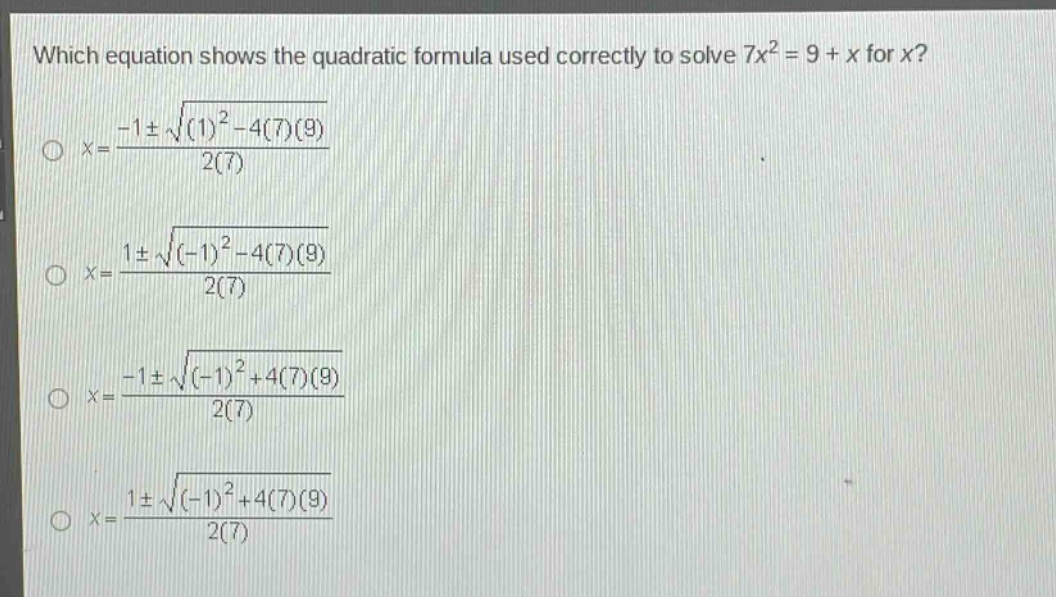 which equation shows the quadratic formula used correctly to solve 7x² = 9 + x for x?\nx=\frac{-1pmsqrt{(1)^{2}-4(7)(9)}}{2(7)}\nx=\frac{1pmsqrt{(-1)^{2}-4(7)(9)}}{2(7)}\nx=\frac{-1pmsqrt{(-1)^{2}+4(7)(9)}}{2(7)}\nx=\frac{1pmsqrt{(-1)^{2}+4(7)(9)}}{2(7)}