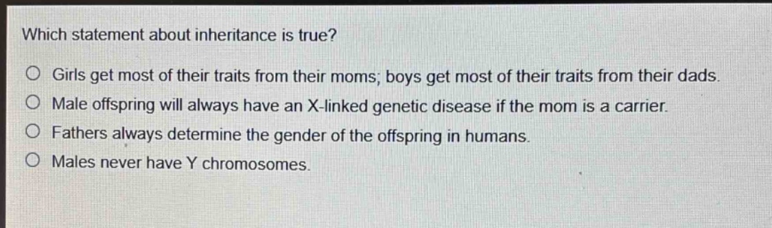 which statement about inheritance is true?\no girls get most of their traits from their moms; boys get most of their traits from their dads.\no male offspring will always have an x - linked genetic disease if the mom is a carrier.\no fathers always determine the gender of the offspring in humans.\no males never have y chromosomes.