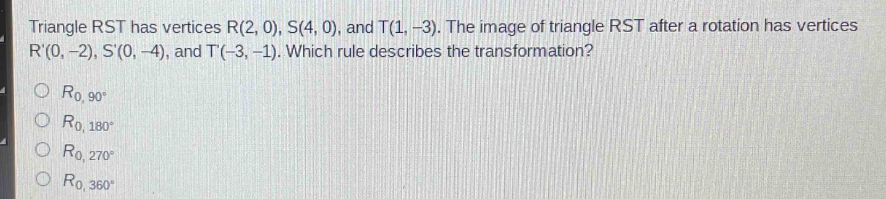 triangle rst has vertices r(2, 0), s(4, 0), and t(1, -3). the image of triangle rst after a rotation has vertices r(0, -2), s(0, -4), and t(-3, -1). which rule describes the transformation?\n$r_{0,90^{circ}}$\n$r_{0,180^{circ}}$\n$r_{0,270^{circ}}$\n$r_{0,360^{circ}}$