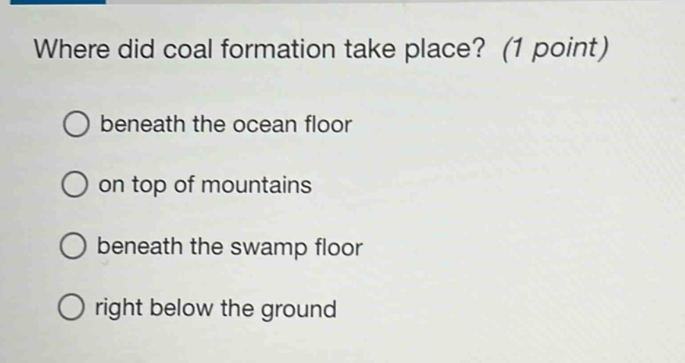 where did coal formation take place? (1 point)\nbeneath the ocean floor\non top of mountains\nbeneath the swamp floor\nright below the ground