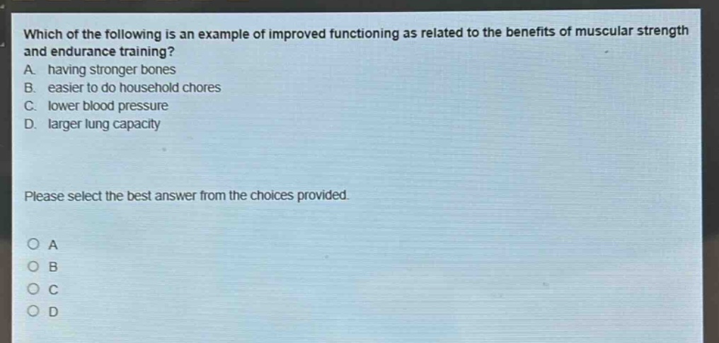 which of the following is an example of improved functioning as related to the benefits of muscular strength and endurance training? a. having stronger bones b. easier to do household chores c. lower blood pressure d. larger lung capacity please select the best answer from the choices provided. o a o b o c o d