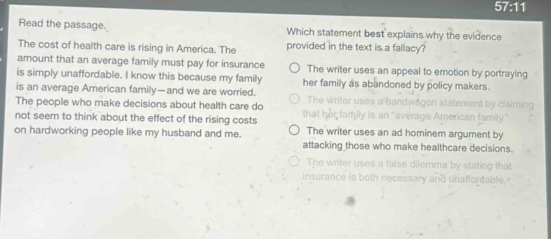 read the passage.\nthe cost of health care is rising in america. the amount that an average family must pay for insurance is simply unaffordable. i know this because my family is an average american family—and we are worried. the people who make decisions about health care do not seem to think about the effect of the rising costs on hard - working people like my husband and me.\nwhich statement best explains why the evidence provided in the text is a fallacy?\nthe writer uses an appeal to emotion by portraying her family as abandoned by policy makers.\nthe writer uses a bandwagon statement by claiming that her family is an “average american family.”\nthe writer uses an ad hominem argument by attacking those who make healthcare decisions.\nthe writer uses a false dilemma by stating that insurance is both necessary and unaffordable.