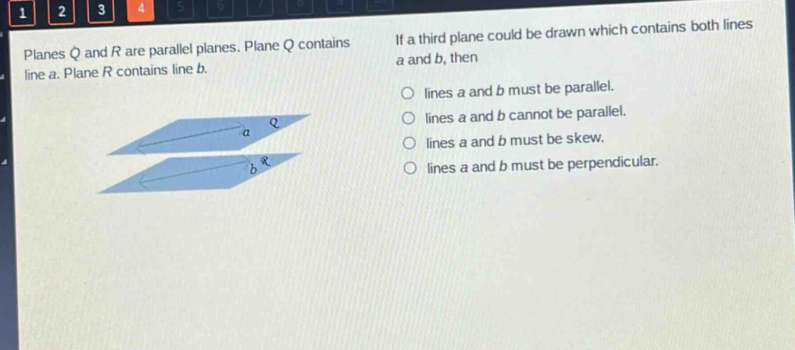 planes q and r are parallel planes. plane q contains line a. plane r contains line b. if a third plane could be drawn which contains both lines a and b, then\nlines a and b must be parallel.\nlines a and b cannot be parallel.\nlines a and b must be skew.\nlines a and b must be perpendicular.