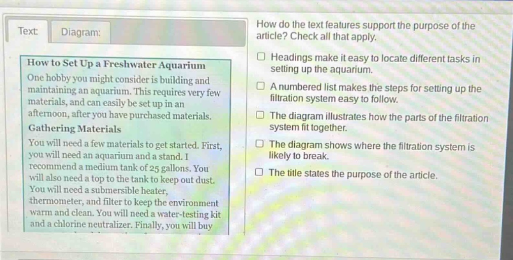 text: diagram: how to set up a freshwater aquarium one hobby you might consider is building and maintaining an aquarium. this requires very few materials, and can easily be set up in an afternoon, after you have purchased materials. gathering materials you will need a few materials to get started. first, you will need an aquarium and a stand. i recommend a medium tank of 25 gallons. you will also need a top to the tank to keep out dust. you will need a submersible heater, thermometer, and filter to keep the environment warm and clean. you will need a water - testing kit and a chlorine neutralizer. finally, you will buy how do the text features support the purpose of the article? check all that apply. headings make it easy to locate different tasks in setting up the aquarium. a numbered list makes the steps for setting up the filtration system easy to follow. the diagram illustrates how the parts of the filtration system fit together. the diagram shows where the filtration system is likely to break. the title states the purpose of the article.