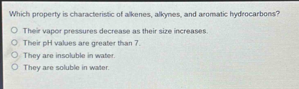 which property is characteristic of alkenes, alkynes, and aromatic hydrocarbons?\ntheir vapor pressures decrease as their size increases.\ntheir ph values are greater than 7.\nthey are insoluble in water.\nthey are soluble in water.