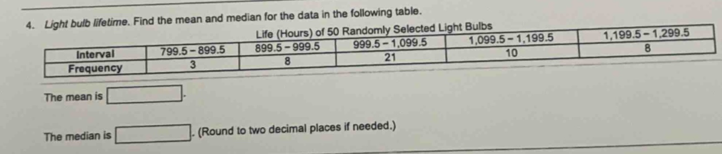 4. light bulb lifetime. find the mean and median for the data in the following table.\nlife (hours) of 50 randomly selected light bulbs\n| interval | 799.5 - 899.5 | 899.5 - 999.5 | 999.5 - 1,099.5 | 1,099.5 - 1,199.5 | 1,199.5 - 1,299.5 |\n| frequency | 3 | 8 | 21 | 10 | 8 |\nthe mean is \nthe median is. (round to two decimal places if needed.)