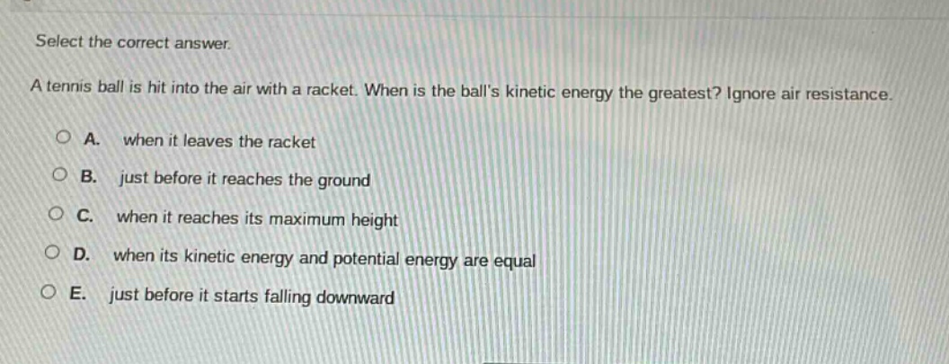 select the correct answer.\na tennis ball is hit into the air with a racket. when is the balls kinetic energy the greatest? ignore air resistance.\na. when it leaves the racket\nb. just before it reaches the ground\nc. when it reaches its maximum height\nd. when its kinetic energy and potential energy are equal\ne. just before it starts falling downward