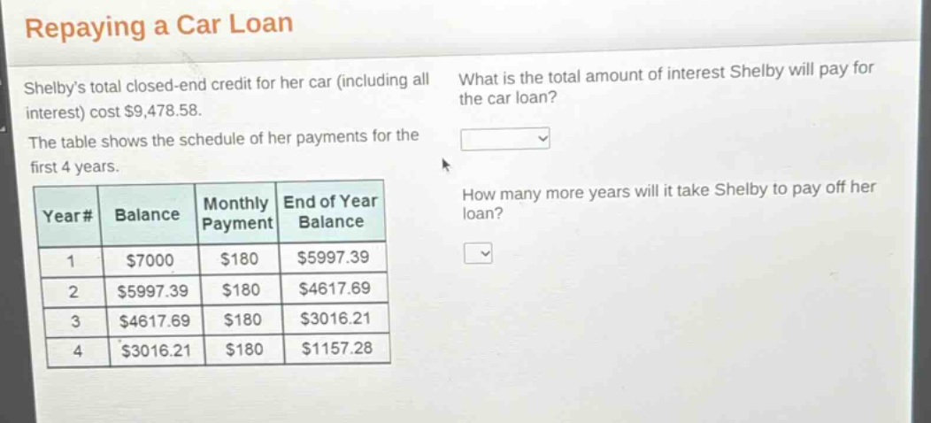repaying a car loan\nshelbys total closed - end credit for her car (including all interest) cost $9,478.58.\nthe table shows the schedule of her payments for the first 4 years.\nwhat is the total amount of interest shelby will pay for the car loan?\nhow many more years will it take shelby to pay off her loan?\n|year#|balance|monthly payment|end of year balance|\n|----|----|----|----|\n|1|$7000|$180|$5997.39|\n|2|$5997.39|$180|$4617.69|\n|3|$4617.69|$180|$3016.21|\n|4|$3016.21|$180|$1157.28|