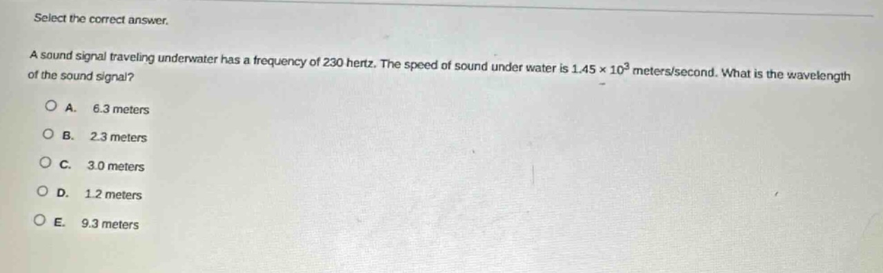 select the correct answer.\na sound signal traveling underwater has a frequency of 230 hertz. the speed of sound under water is 1.45×10³ meters/second. what is the wavelength of the sound signal?\na. 6.3 meters\nb. 2.3 meters\nc. 3.0 meters\nd. 1.2 meters\ne. 9.3 meters