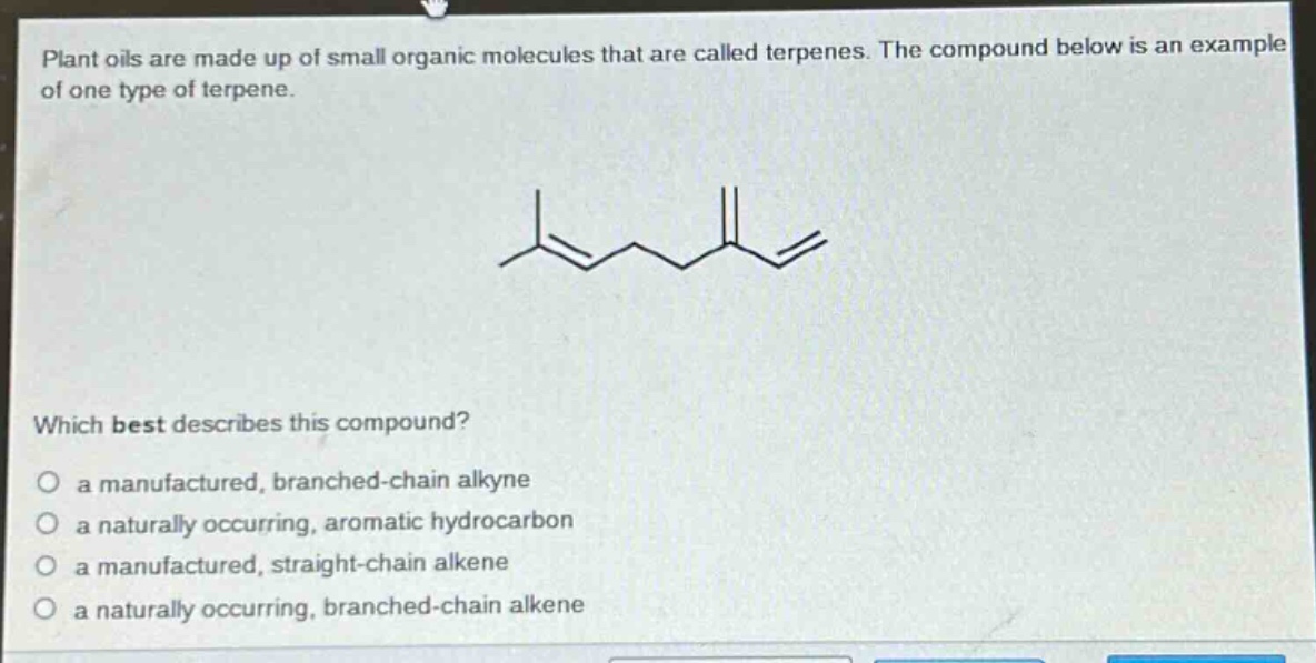 plant oils are made up of small organic molecules that are called terpenes. the compound below is an example of one type of terpene.\nwhich best describes this compound?\no a manufactured, branched - chain alkyne\no a naturally occurring, aromatic hydrocarbon\no a manufactured, straight - chain alkene\no a naturally occurring, branched - chain alkene