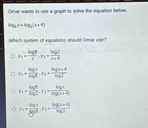 omar wants to use a graph to solve the equation below. log₆x = log₂(x + 4) which system of equations should omar use? o y₁ = log6/x, y₂ = log2/(x + 4) o y₁ = logx/log6, y₂ = log(x + 4)/log2 o y₁ = log6/log2, y₂ = logx/log(x + 4) o y₁ = logx/log6, y₂ = log(x + 4)/log2