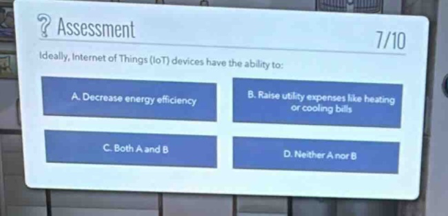 ? assessment\n7/10\nideally, internet of things (iot) devices have the ability to:\na. decrease energy efficiency\nb. raise utility expenses like heating or cooling bills\nc. both a and b\nd. neither a nor b