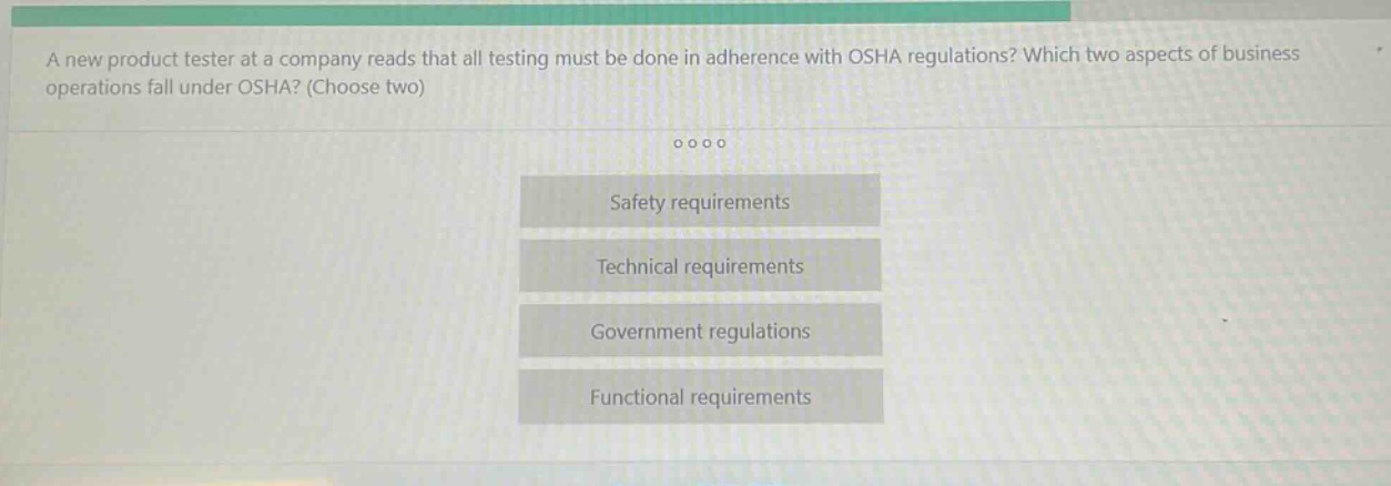 a new product tester at a company reads that all testing must be done in adherence with osha regulations? which two aspects of business operations fall under osha? (choose two)\n\nsafety requirements\ntechnical requirements\ngovernment regulations\nfunctional requirements