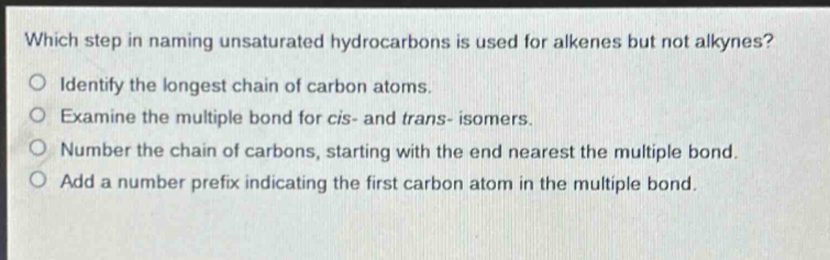 which step in naming unsaturated hydrocarbons is used for alkenes but not alkynes?\nidentify the longest chain of carbon atoms.\nexamine the multiple bond for cis - and trans - isomers.\nnumber the chain of carbons, starting with the end nearest the multiple bond.\nadd a number prefix indicating the first carbon atom in the multiple bond.