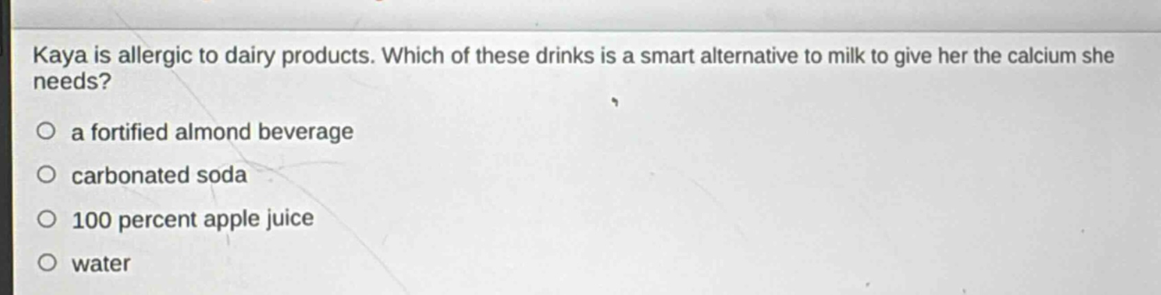 kaya is allergic to dairy products. which of these drinks is a smart alternative to milk to give her the calcium she needs?\n○ a fortified almond beverage\n○ carbonated soda\n○ 100 percent apple juice\n○ water