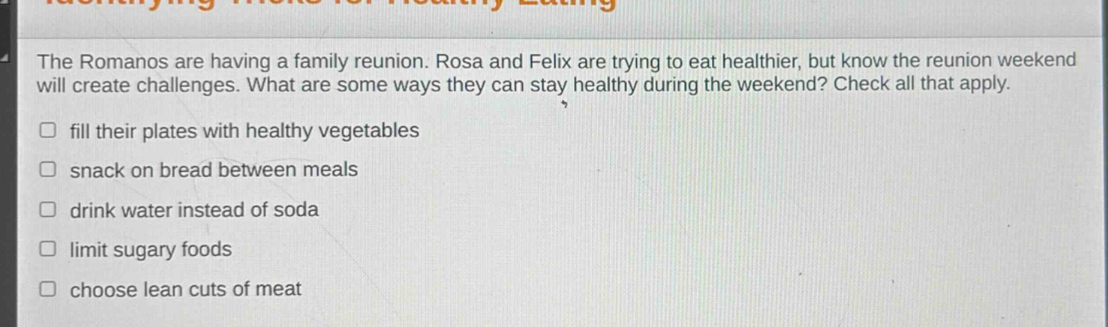 the romanos are having a family reunion. rosa and felix are trying to eat healthier, but know the reunion weekend will create challenges. what are some ways they can stay healthy during the weekend? check all that apply. fill their plates with healthy vegetables snack on bread between meals drink water instead of soda limit sugary foods choose lean cuts of meat