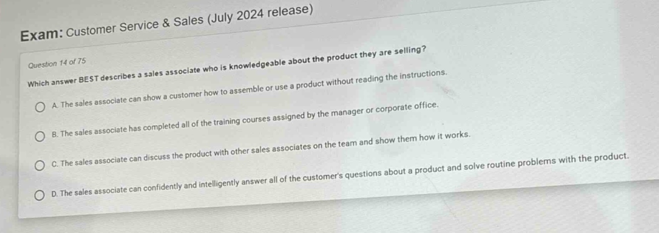 exam: customer service & sales (july 2024 release)\nquestion 14 of 75\nwhich answer best describes a sales associate who is knowledgeable about the product they are selling?\na. the sales associate can show a customer how to assemble or use a product without reading the instructions.\nb. the sales associate has completed all of the training courses assigned by the manager or corporate office.\nc. the sales associate can discuss the product with other sales associates on the team and show them how it works.\nd. the sales associate can confidently and intelligently answer all of the customers questions about a product and solve routine problems with the product.