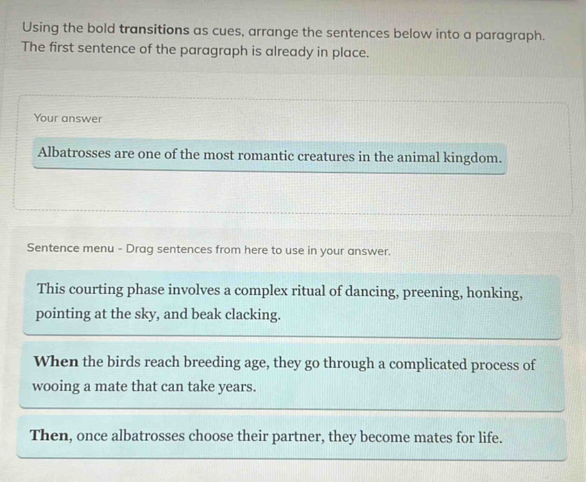 using the bold transitions as cues, arrange the sentences below into a paragraph. the first sentence of the paragraph is already in place. your answer albatrosses are one of the most romantic creatures in the animal kingdom. sentence menu - drag sentences from here to use in your answer. this courting phase involves a complex ritual of dancing, preening, honking, pointing at the sky, and beak clacking. when the birds reach breeding age, they go through a complicated process of wooing a mate that can take years. then, once albatrosses choose their partner, they become mates for life.