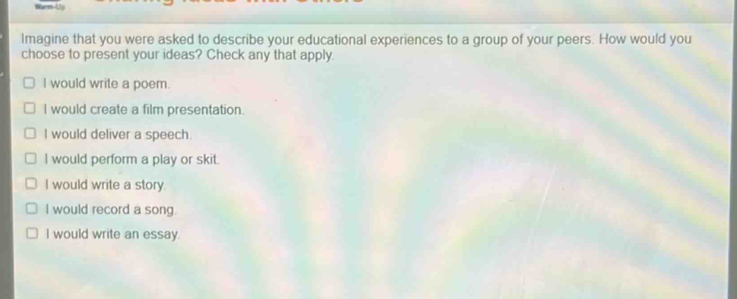 imagine that you were asked to describe your educational experiences to a group of your peers. how would you choose to present your ideas? check any that apply.\n□ i would write a poem.\n□ i would create a film presentation.\n□ i would deliver a speech.\n□ i would perform a play or skit.\n□ i would write a story.\n□ i would record a song.\n□ i would write an essay.
