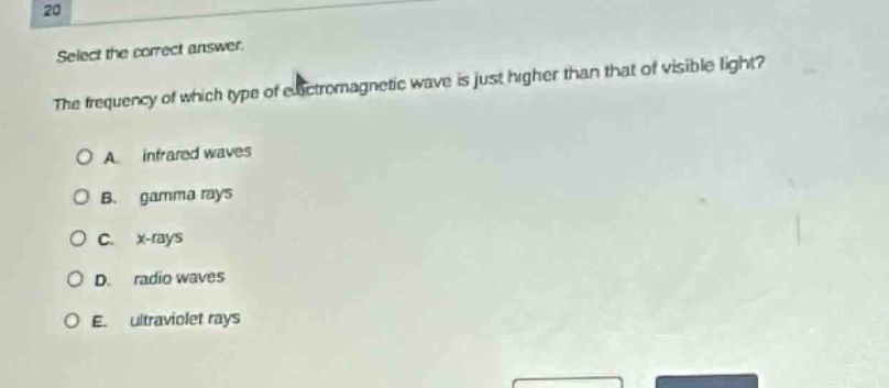 select the correct answer.\nthe frequency of which type of electromagnetic wave is just higher than that of visible light?\na. infrared waves\nb. gamma rays\nc. x - rays\nd. radio waves\ne. ultraviolet rays