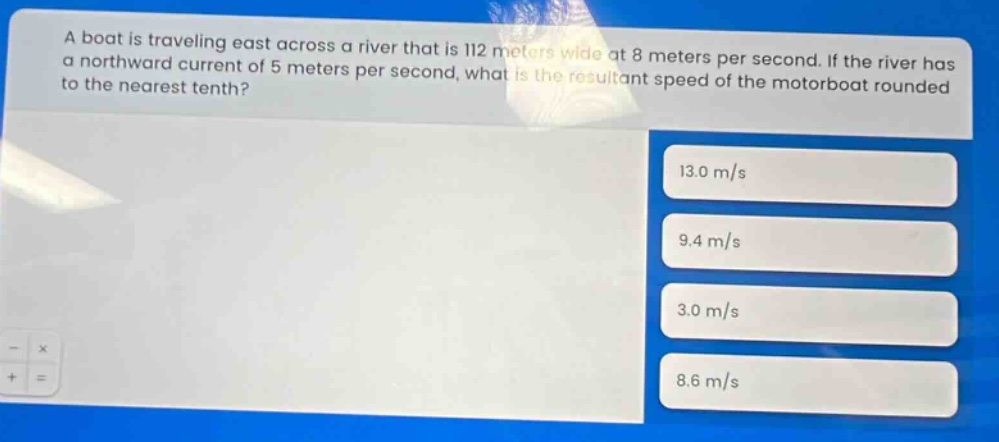 a boat is traveling east across a river that is 112 meters wide at 8 meters per second. if the river has a northward current of 5 meters per second, what is the resultant speed of the motorboat rounded to the nearest tenth? 13.0 m/s 9.4 m/s 3.0 m/s 8.6 m/s