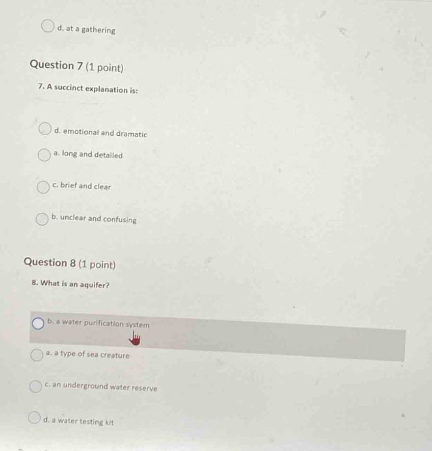 question 7 (1 point)\n7. a succinct explanation is:\nd. emotional and dramatic\na. long and detailed\nc. brief and clear\nb. unclear and confusing\n\nquestion 8 (1 point)\n8. what is an aquifer?\nb. a water purification system\na. a type of sea creature\nc. an underground water reserve\nd. a water testing kit