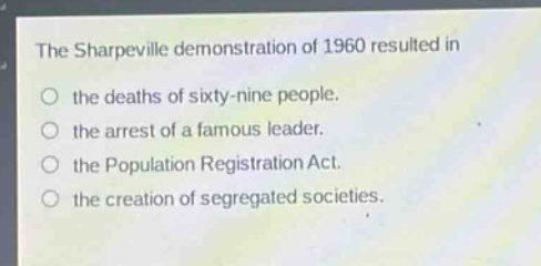 the sharpeville demonstration of 1960 resulted in\n○ the deaths of sixty - nine people.\n○ the arrest of a famous leader.\n○ the population registration act.\n○ the creation of segregated societies.