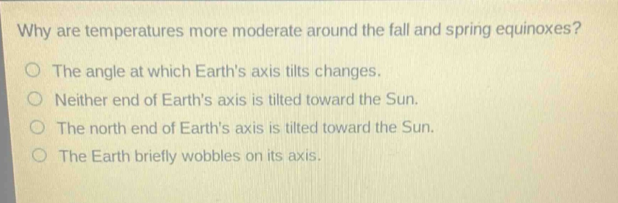 why are temperatures more moderate around the fall and spring equinoxes?\nthe angle at which earths axis tilts changes.\nneither end of earths axis is tilted toward the sun.\nthe north end of earths axis is tilted toward the sun.\nthe earth briefly wobbles on its axis.