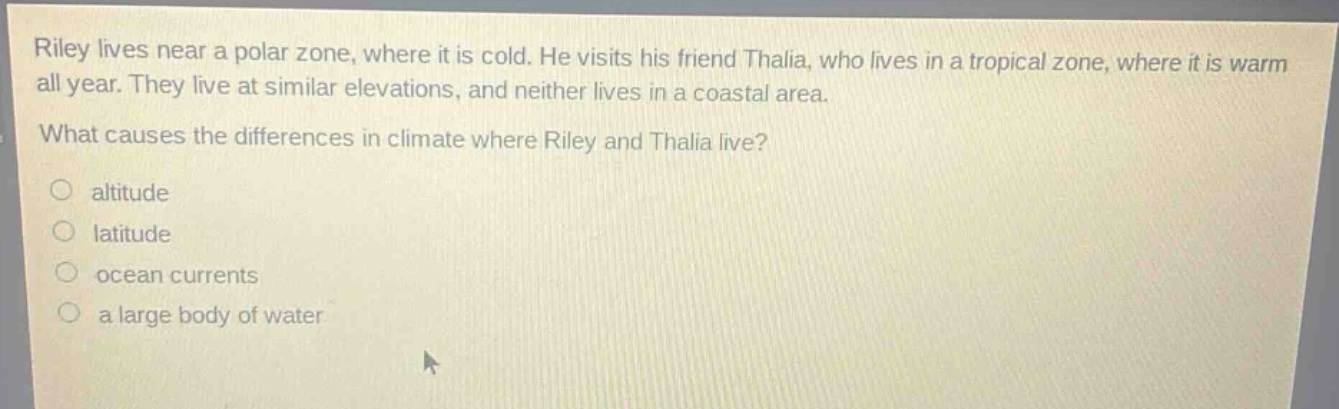 riley lives near a polar zone, where it is cold. he visits his friend thalia, who lives in a tropical zone, where it is warm all year. they live at similar elevations, and neither lives in a coastal area. what causes the differences in climate where riley and thalia live?\naltitude\nlatitude\nocean currents\na large body of water