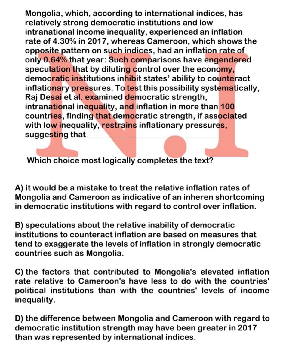 mongolia, which, according to international indices, has relatively strong democratic institutions and low intranational income inequality, experienced an inflation rate of 4.30% in 2017, whereas cameroon, which shows the opposite pattern on such indices, had an inflation rate of only 0.64% that year: such comparisons have engendered speculation that by diluting control over the economy, democratic institutions inhibit states’ ability to counteract inflationary pressures. to test this possibility systematically, raj desai et al. examined democratic strength, intranational inequality, and inflation in more than 100 countries, finding that democratic strength, if associated with low inequality, restrains inflationary pressures, suggesting that\nwhich choice most logically completes the text?\na) it would be a mistake to treat the relative inflation rates of mongolia and cameroon as indicative of an inheren shortcoming in democratic institutions with regard to control over inflation.\nb) speculations about the relative inability of democratic institutions to counteract inflation are based on measures that tend to exaggerate the levels of inflation in strongly democratic countries such as mongolia.\nc) the factors that contributed to mongolias elevated inflation rate relative to cameroons have less to do with the countries political institutions than with the countries levels of income inequality.\nd) the difference between mongolia and cameroon with regard to democratic institution strength may have been greater in 2017 than was represented by international indices.