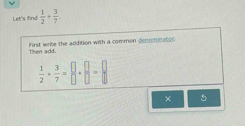 lets find $\frac{1}{2}+\frac{3}{7}$. first write the addition with a common denominator. then add. $\frac{1}{2}+\frac{3}{7}=\frac{square}{square}+\frac{square}{square}=\frac{square}{square}$